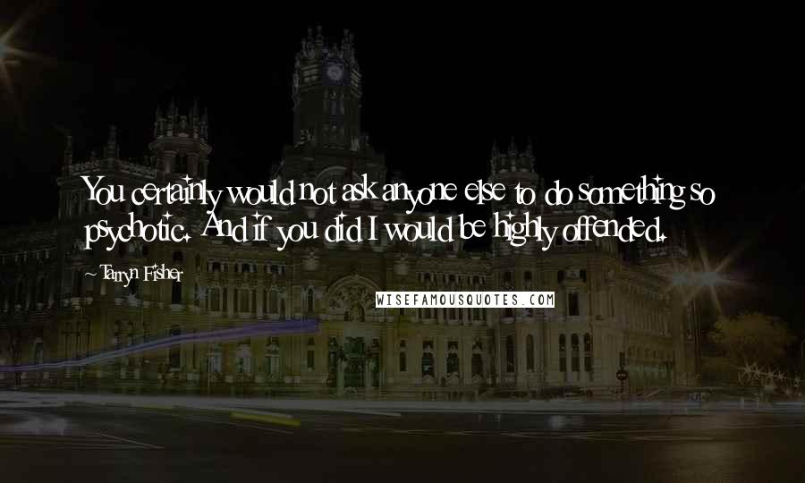 Tarryn Fisher Quotes: You certainly would not ask anyone else to do something so psychotic. And if you did I would be highly offended.