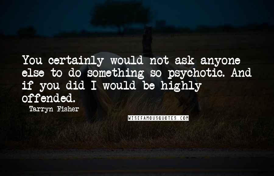 Tarryn Fisher Quotes: You certainly would not ask anyone else to do something so psychotic. And if you did I would be highly offended.
