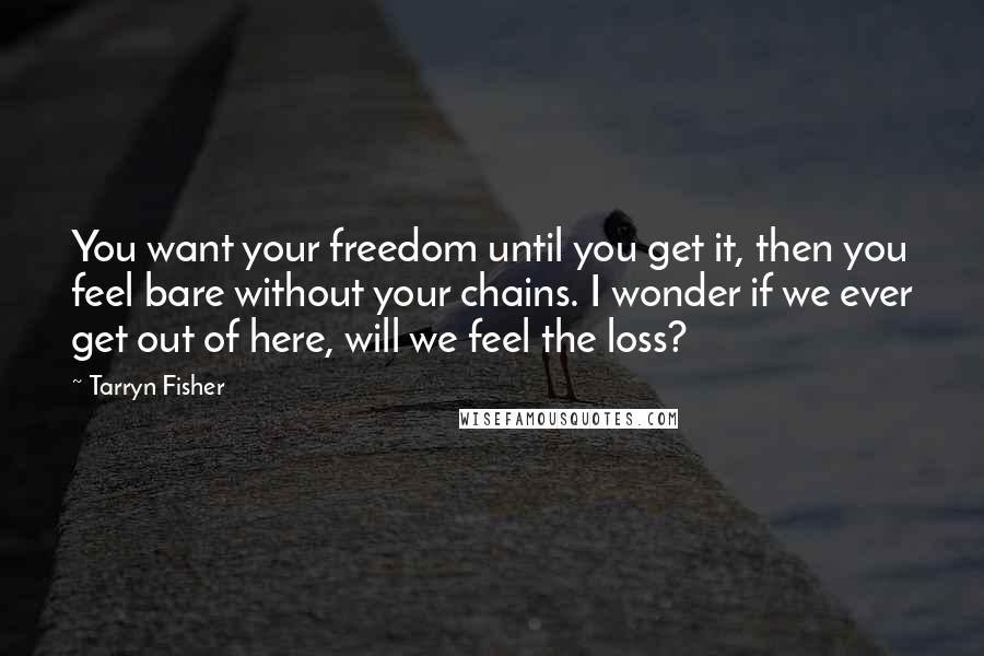 Tarryn Fisher Quotes: You want your freedom until you get it, then you feel bare without your chains. I wonder if we ever get out of here, will we feel the loss?