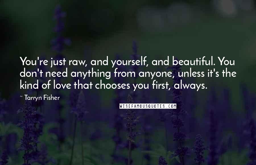 Tarryn Fisher Quotes: You're just raw, and yourself, and beautiful. You don't need anything from anyone, unless it's the kind of love that chooses you first, always.