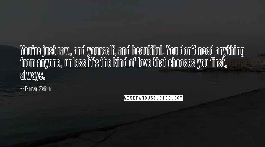 Tarryn Fisher Quotes: You're just raw, and yourself, and beautiful. You don't need anything from anyone, unless it's the kind of love that chooses you first, always.