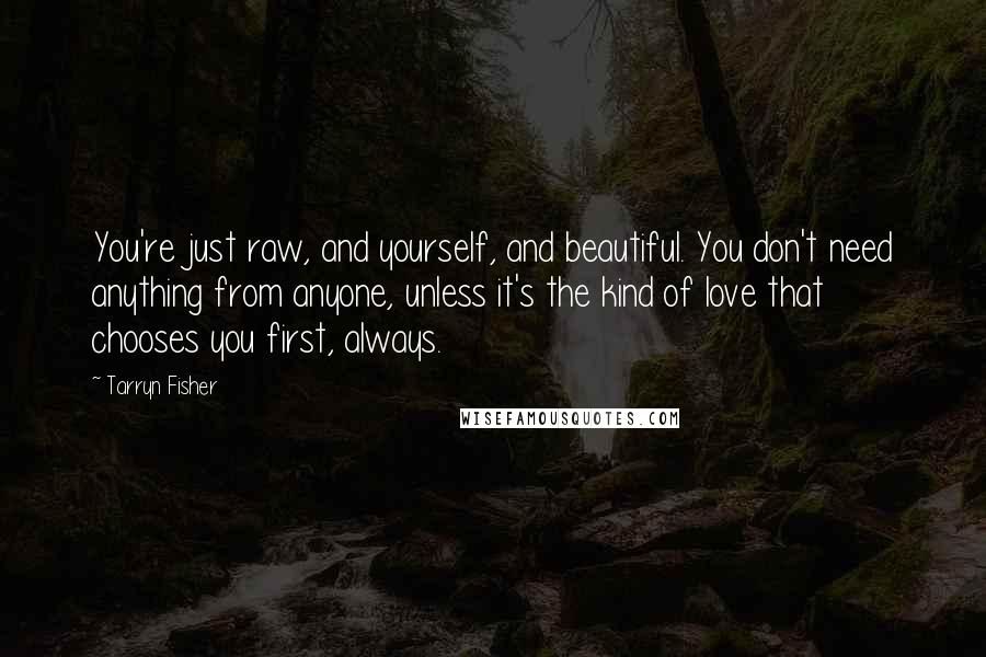 Tarryn Fisher Quotes: You're just raw, and yourself, and beautiful. You don't need anything from anyone, unless it's the kind of love that chooses you first, always.