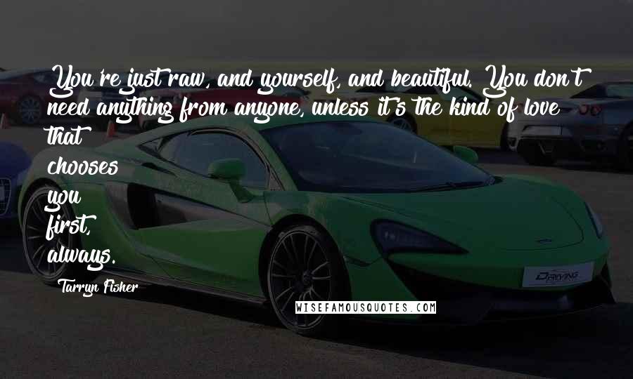 Tarryn Fisher Quotes: You're just raw, and yourself, and beautiful. You don't need anything from anyone, unless it's the kind of love that chooses you first, always.