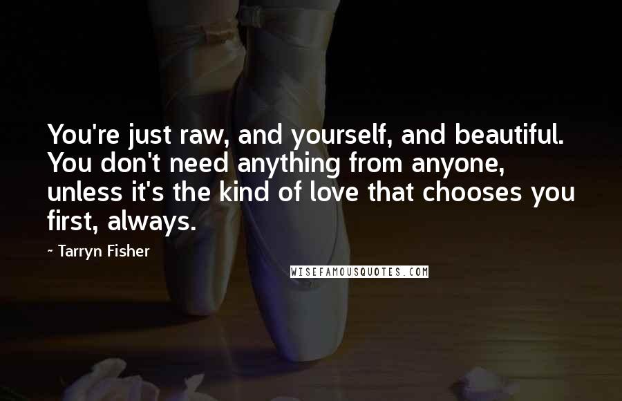 Tarryn Fisher Quotes: You're just raw, and yourself, and beautiful. You don't need anything from anyone, unless it's the kind of love that chooses you first, always.