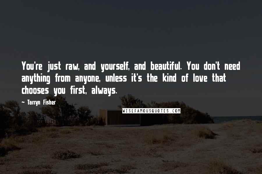 Tarryn Fisher Quotes: You're just raw, and yourself, and beautiful. You don't need anything from anyone, unless it's the kind of love that chooses you first, always.