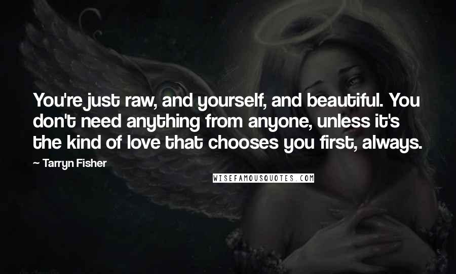 Tarryn Fisher Quotes: You're just raw, and yourself, and beautiful. You don't need anything from anyone, unless it's the kind of love that chooses you first, always.