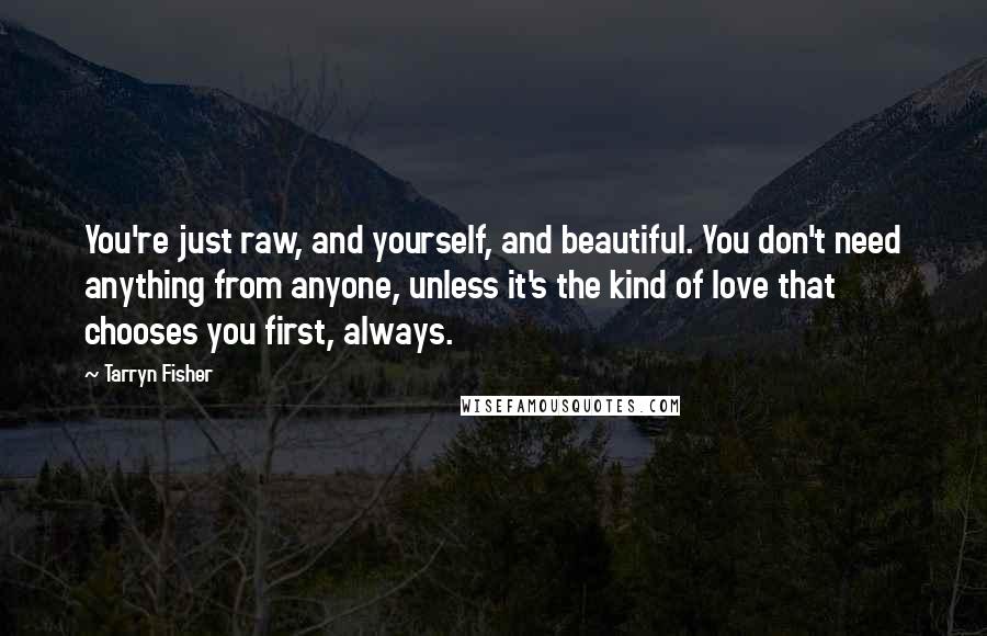 Tarryn Fisher Quotes: You're just raw, and yourself, and beautiful. You don't need anything from anyone, unless it's the kind of love that chooses you first, always.