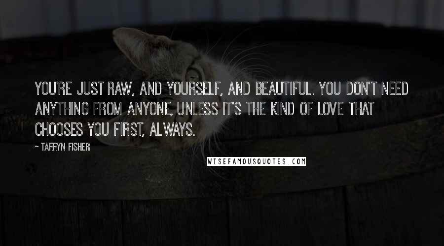 Tarryn Fisher Quotes: You're just raw, and yourself, and beautiful. You don't need anything from anyone, unless it's the kind of love that chooses you first, always.