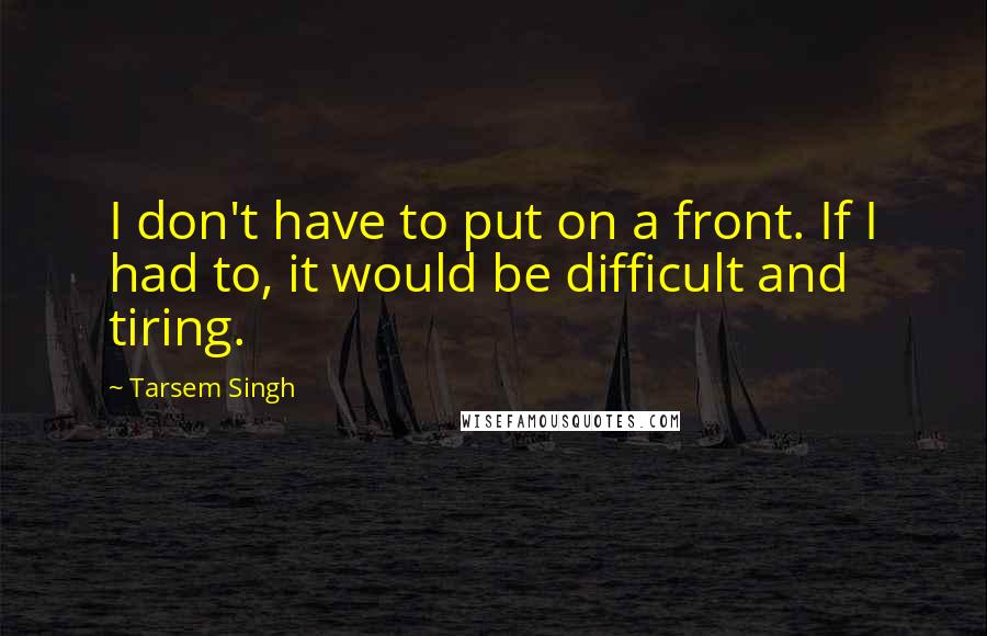 Tarsem Singh Quotes: I don't have to put on a front. If I had to, it would be difficult and tiring.