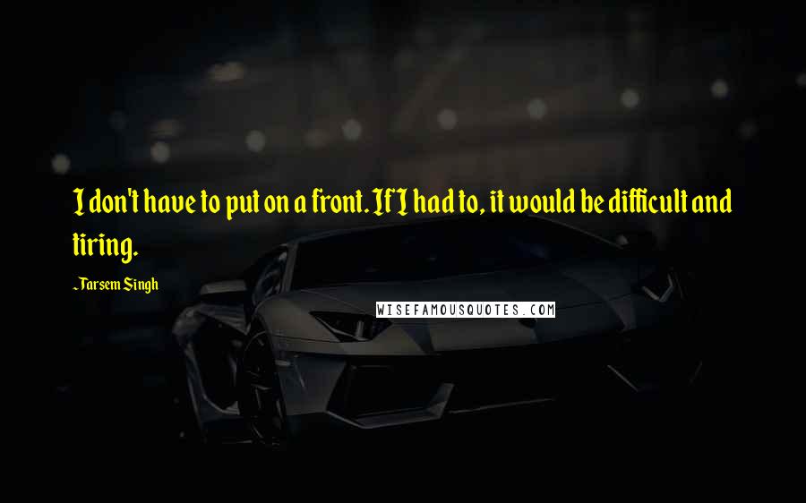 Tarsem Singh Quotes: I don't have to put on a front. If I had to, it would be difficult and tiring.