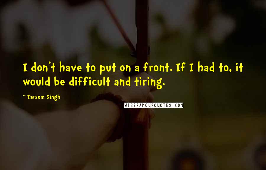 Tarsem Singh Quotes: I don't have to put on a front. If I had to, it would be difficult and tiring.