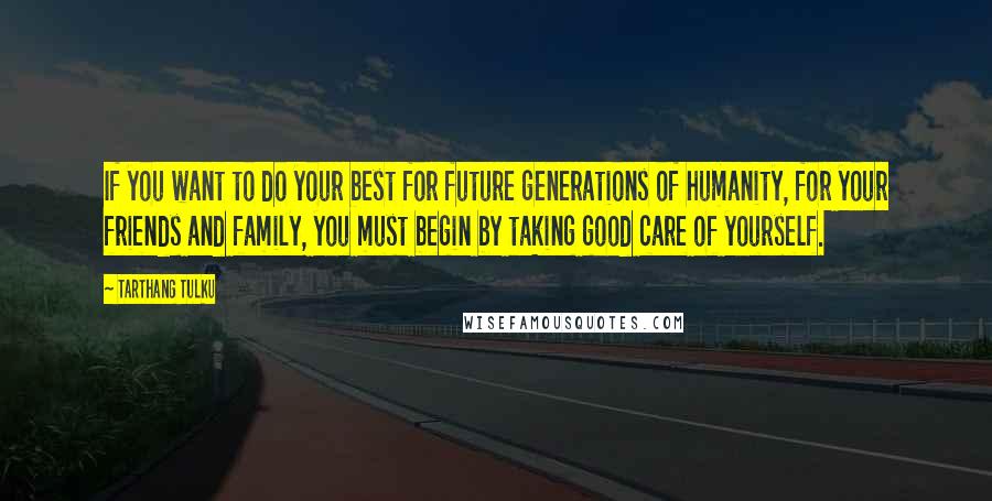 Tarthang Tulku Quotes: If you want to do your best for future generations of humanity, for your friends and family, you must begin by taking good care of yourself.