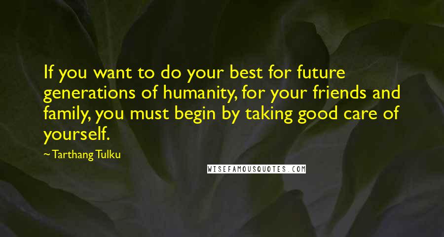 Tarthang Tulku Quotes: If you want to do your best for future generations of humanity, for your friends and family, you must begin by taking good care of yourself.