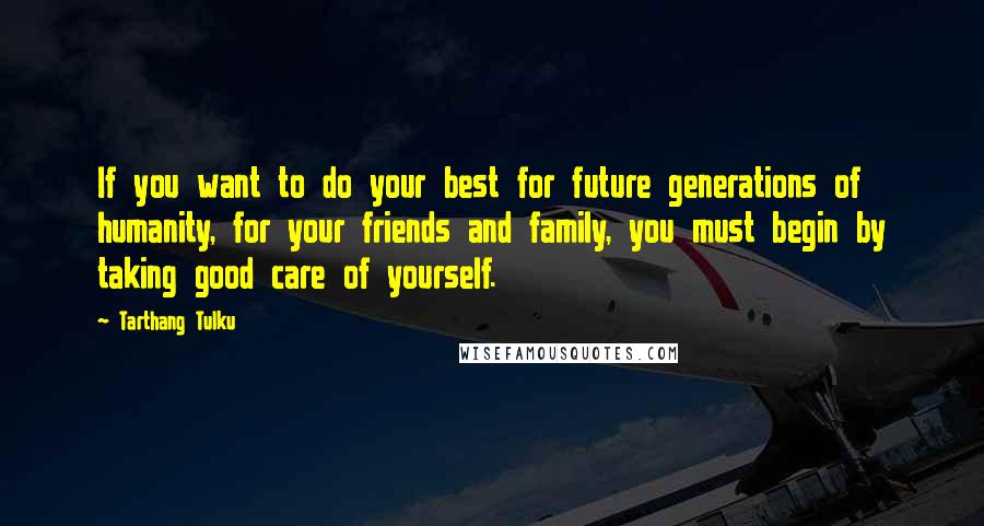 Tarthang Tulku Quotes: If you want to do your best for future generations of humanity, for your friends and family, you must begin by taking good care of yourself.