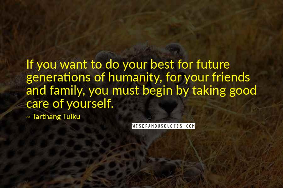 Tarthang Tulku Quotes: If you want to do your best for future generations of humanity, for your friends and family, you must begin by taking good care of yourself.