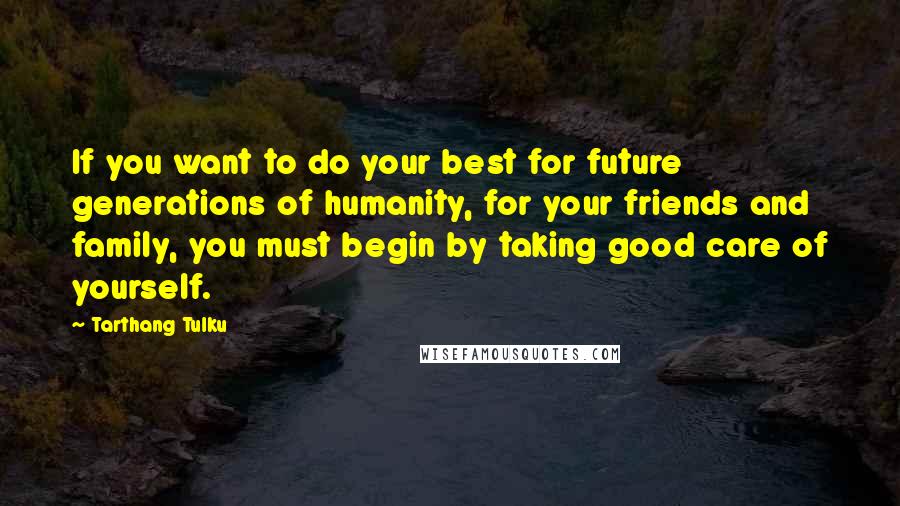 Tarthang Tulku Quotes: If you want to do your best for future generations of humanity, for your friends and family, you must begin by taking good care of yourself.