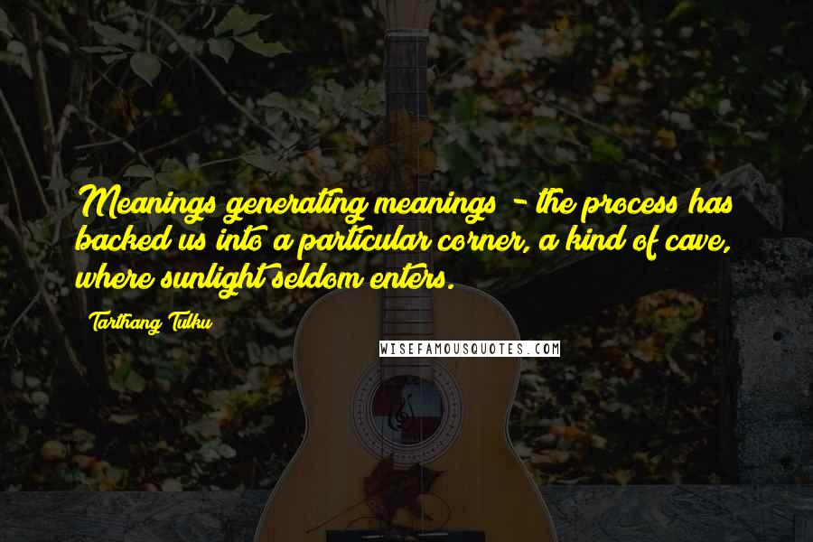 Tarthang Tulku Quotes: Meanings generating meanings - the process has backed us into a particular corner, a kind of cave, where sunlight seldom enters.