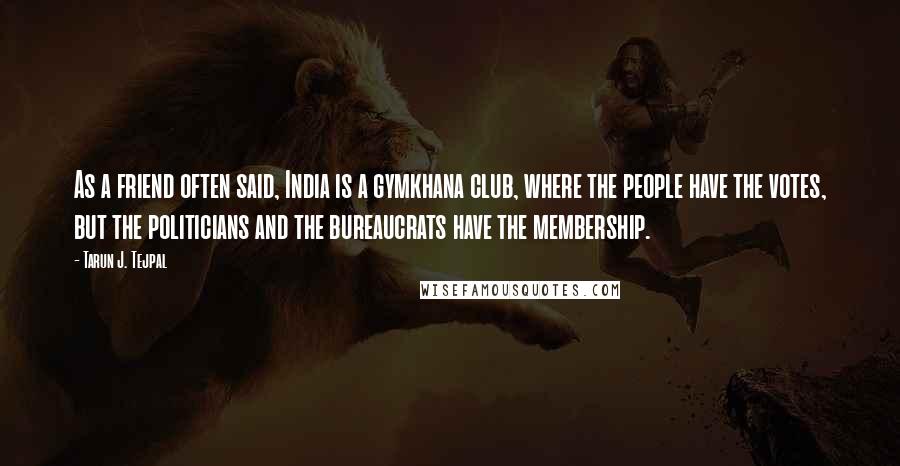 Tarun J. Tejpal Quotes: As a friend often said, India is a gymkhana club, where the people have the votes, but the politicians and the bureaucrats have the membership.
