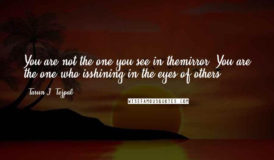 Tarun J. Tejpal Quotes: You are not the one you see in themirror. You are the one who isshining in the eyes of others