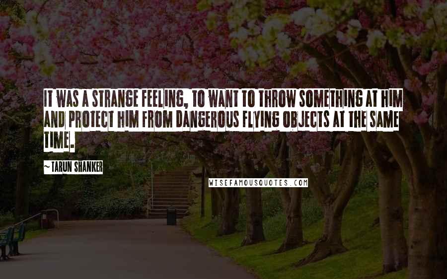 Tarun Shanker Quotes: It was a strange feeling, to want to throw something at him and protect him from dangerous flying objects at the same time.