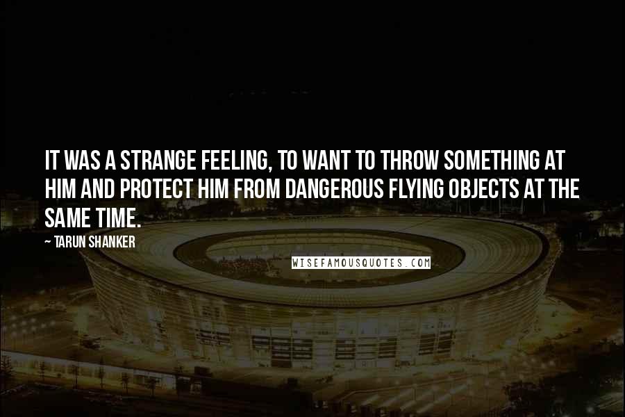 Tarun Shanker Quotes: It was a strange feeling, to want to throw something at him and protect him from dangerous flying objects at the same time.