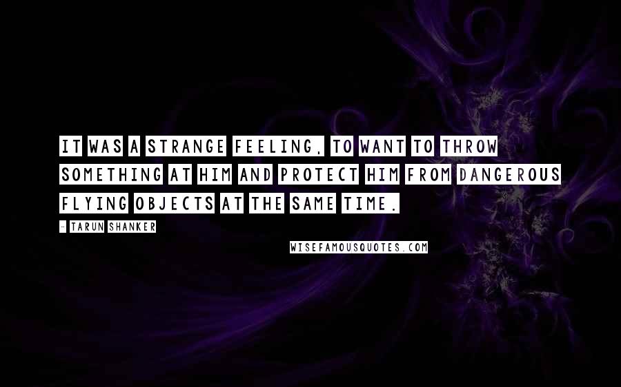 Tarun Shanker Quotes: It was a strange feeling, to want to throw something at him and protect him from dangerous flying objects at the same time.