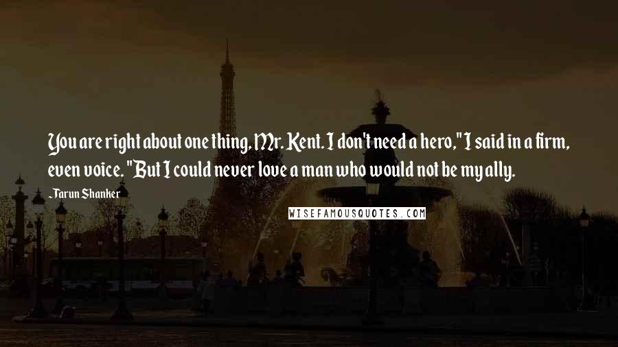 Tarun Shanker Quotes: You are right about one thing, Mr. Kent. I don't need a hero," I said in a firm, even voice. "But I could never love a man who would not be my ally.