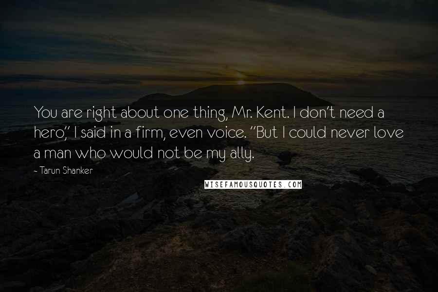 Tarun Shanker Quotes: You are right about one thing, Mr. Kent. I don't need a hero," I said in a firm, even voice. "But I could never love a man who would not be my ally.