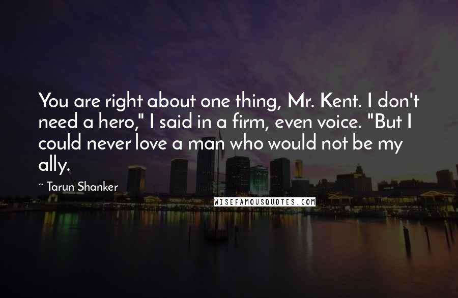 Tarun Shanker Quotes: You are right about one thing, Mr. Kent. I don't need a hero," I said in a firm, even voice. "But I could never love a man who would not be my ally.