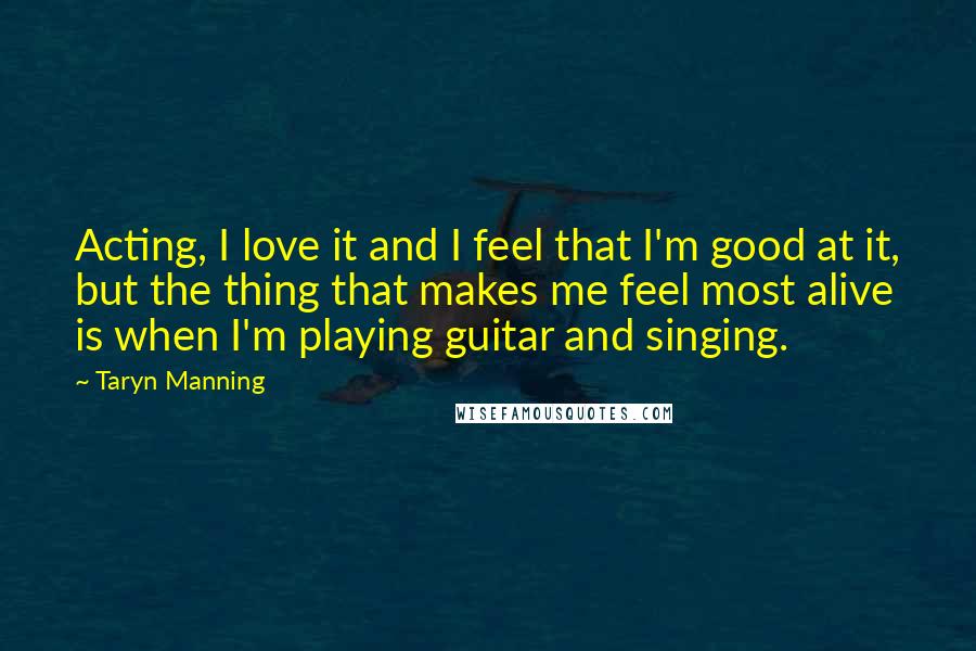 Taryn Manning Quotes: Acting, I love it and I feel that I'm good at it, but the thing that makes me feel most alive is when I'm playing guitar and singing.