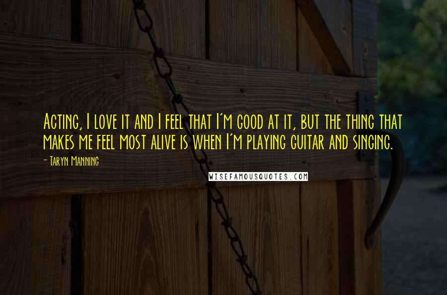 Taryn Manning Quotes: Acting, I love it and I feel that I'm good at it, but the thing that makes me feel most alive is when I'm playing guitar and singing.