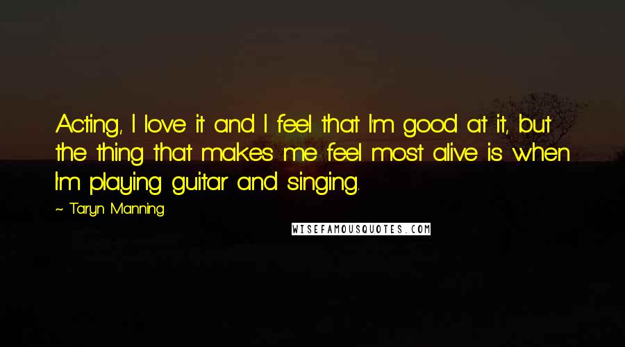 Taryn Manning Quotes: Acting, I love it and I feel that I'm good at it, but the thing that makes me feel most alive is when I'm playing guitar and singing.