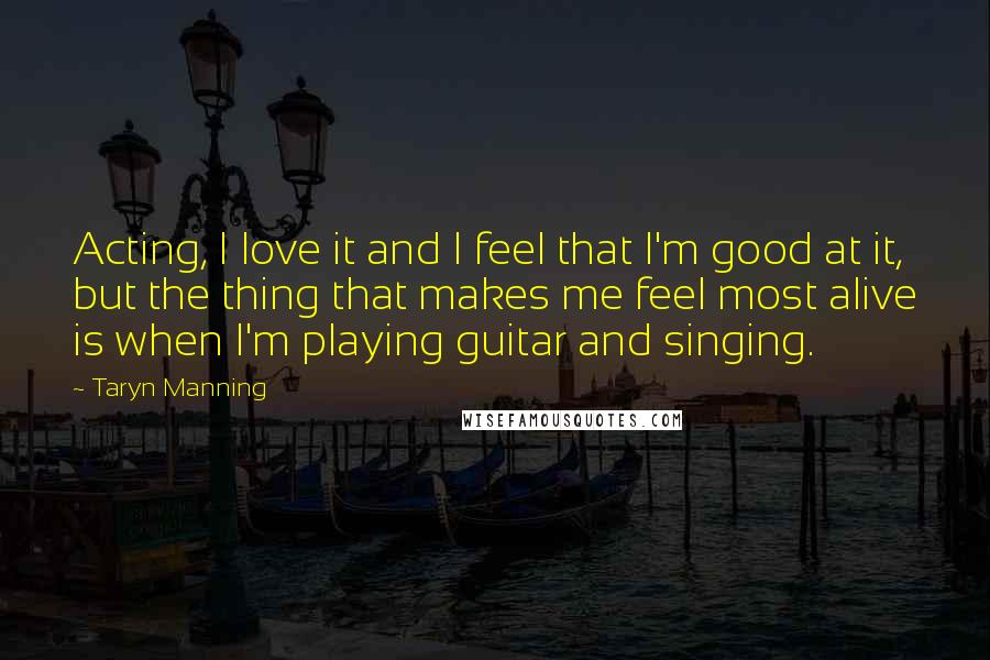 Taryn Manning Quotes: Acting, I love it and I feel that I'm good at it, but the thing that makes me feel most alive is when I'm playing guitar and singing.