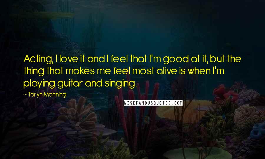Taryn Manning Quotes: Acting, I love it and I feel that I'm good at it, but the thing that makes me feel most alive is when I'm playing guitar and singing.