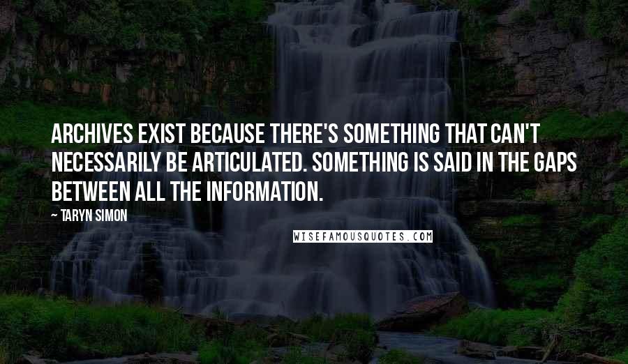 Taryn Simon Quotes: Archives exist because there's something that can't necessarily be articulated. Something is said in the gaps between all the information.