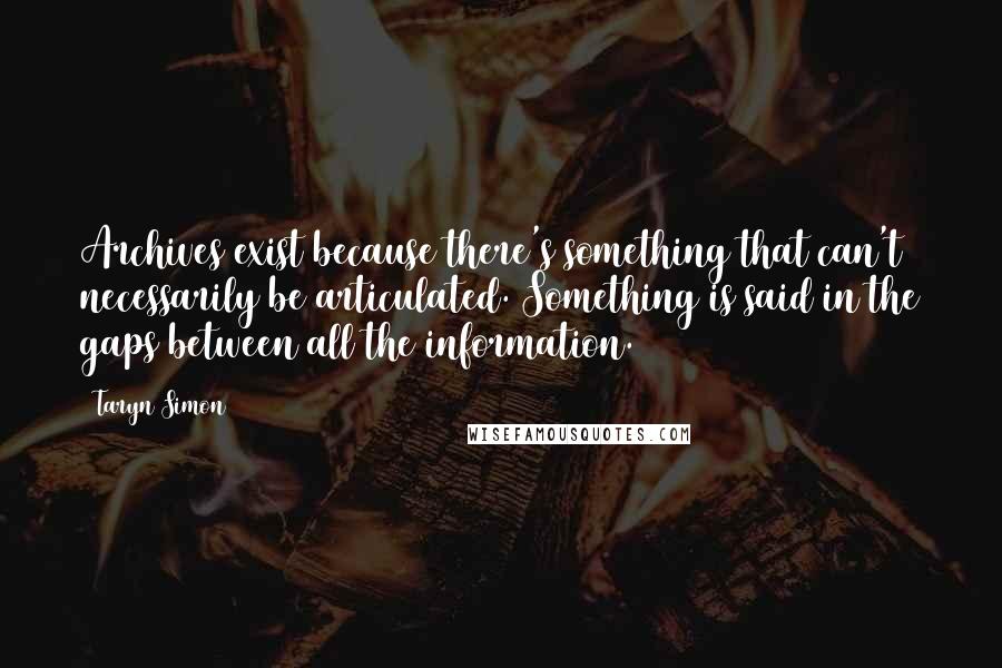 Taryn Simon Quotes: Archives exist because there's something that can't necessarily be articulated. Something is said in the gaps between all the information.