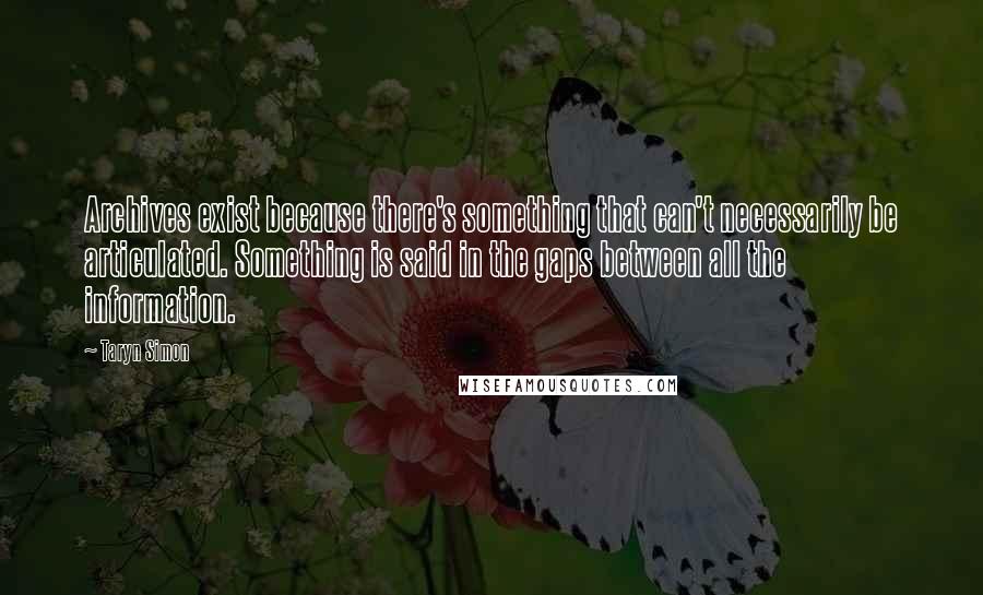 Taryn Simon Quotes: Archives exist because there's something that can't necessarily be articulated. Something is said in the gaps between all the information.