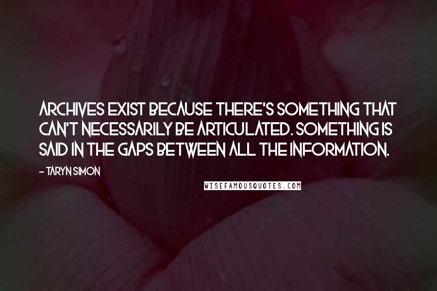 Taryn Simon Quotes: Archives exist because there's something that can't necessarily be articulated. Something is said in the gaps between all the information.