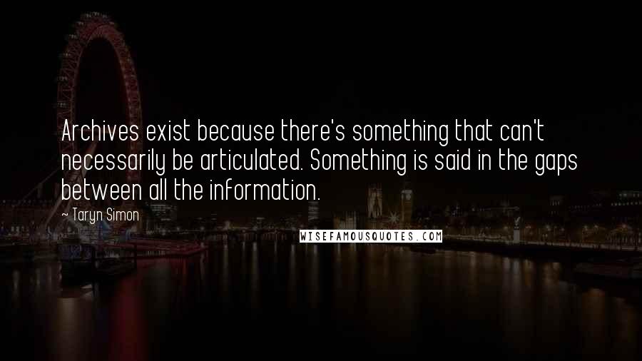 Taryn Simon Quotes: Archives exist because there's something that can't necessarily be articulated. Something is said in the gaps between all the information.