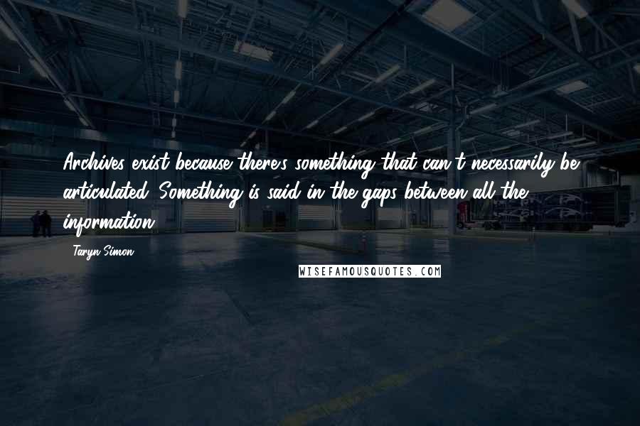 Taryn Simon Quotes: Archives exist because there's something that can't necessarily be articulated. Something is said in the gaps between all the information.