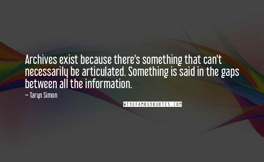 Taryn Simon Quotes: Archives exist because there's something that can't necessarily be articulated. Something is said in the gaps between all the information.