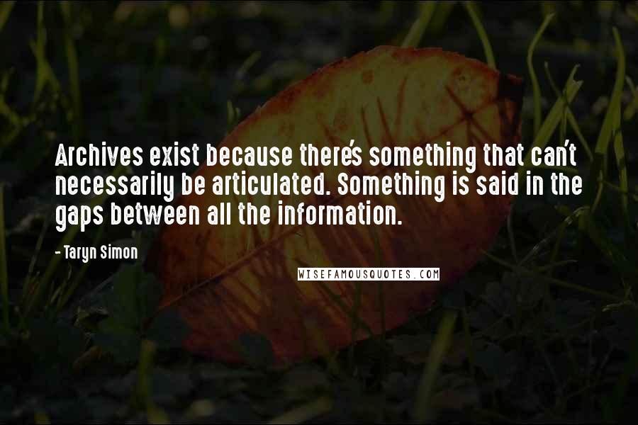 Taryn Simon Quotes: Archives exist because there's something that can't necessarily be articulated. Something is said in the gaps between all the information.