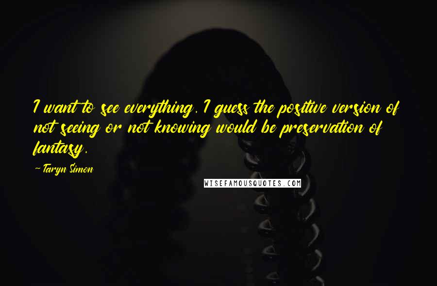 Taryn Simon Quotes: I want to see everything. I guess the positive version of not seeing or not knowing would be preservation of fantasy.