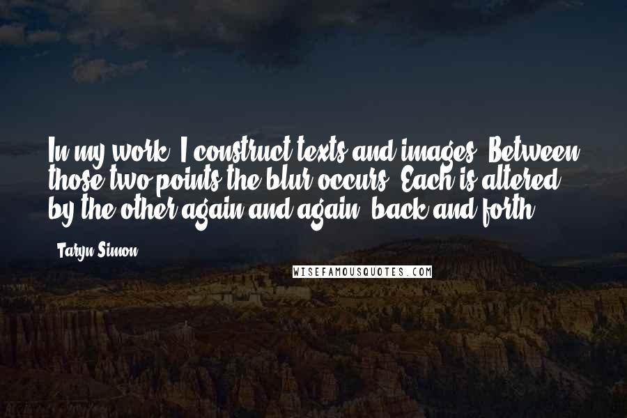 Taryn Simon Quotes: In my work, I construct texts and images. Between those two points the blur occurs. Each is altered by the other again and again, back and forth.