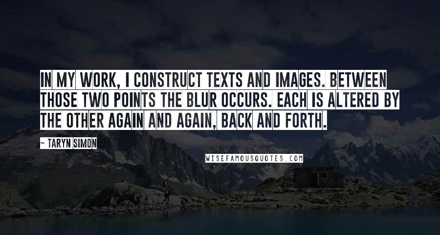 Taryn Simon Quotes: In my work, I construct texts and images. Between those two points the blur occurs. Each is altered by the other again and again, back and forth.