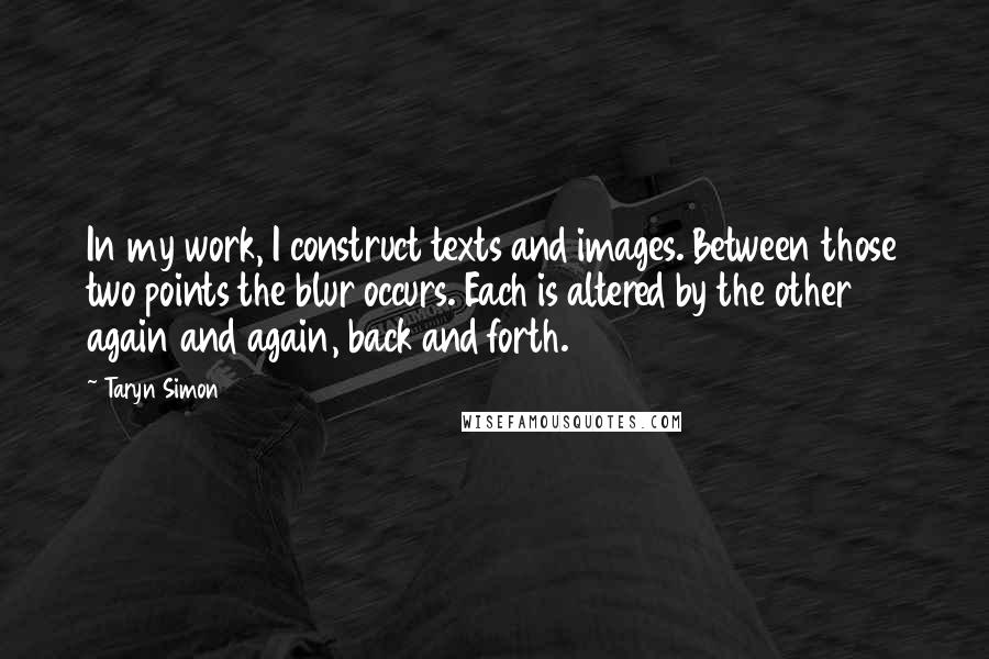 Taryn Simon Quotes: In my work, I construct texts and images. Between those two points the blur occurs. Each is altered by the other again and again, back and forth.