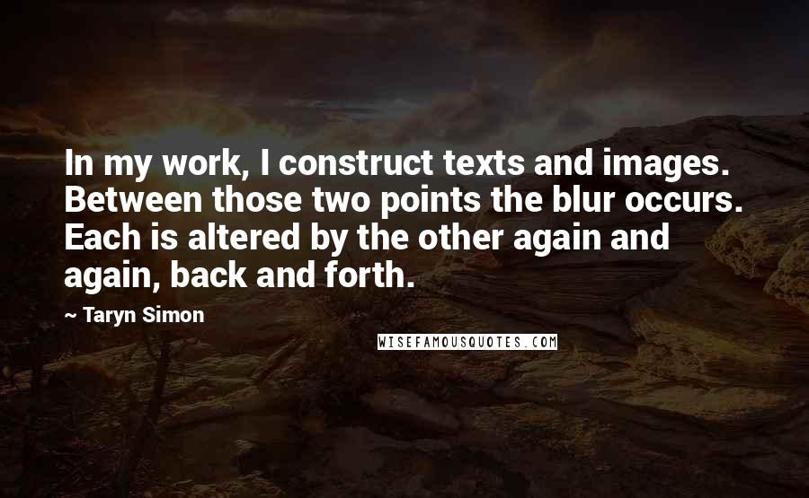 Taryn Simon Quotes: In my work, I construct texts and images. Between those two points the blur occurs. Each is altered by the other again and again, back and forth.