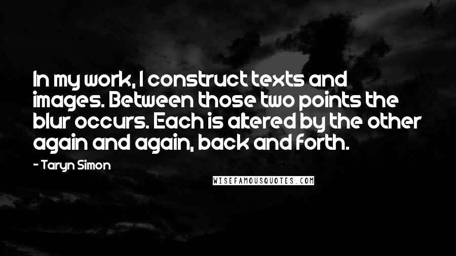 Taryn Simon Quotes: In my work, I construct texts and images. Between those two points the blur occurs. Each is altered by the other again and again, back and forth.