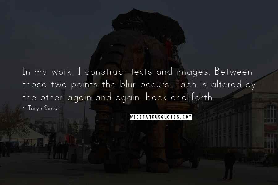 Taryn Simon Quotes: In my work, I construct texts and images. Between those two points the blur occurs. Each is altered by the other again and again, back and forth.