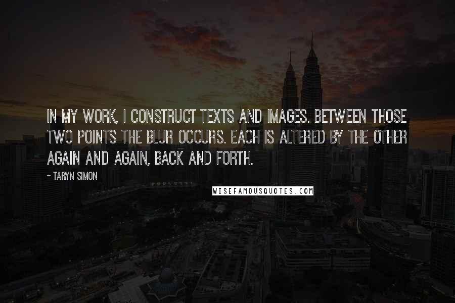 Taryn Simon Quotes: In my work, I construct texts and images. Between those two points the blur occurs. Each is altered by the other again and again, back and forth.